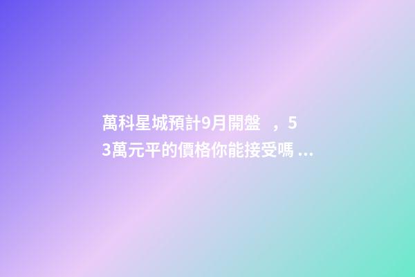 萬科星城預計9月開盤，5.3萬元/平的價格你能接受嗎？